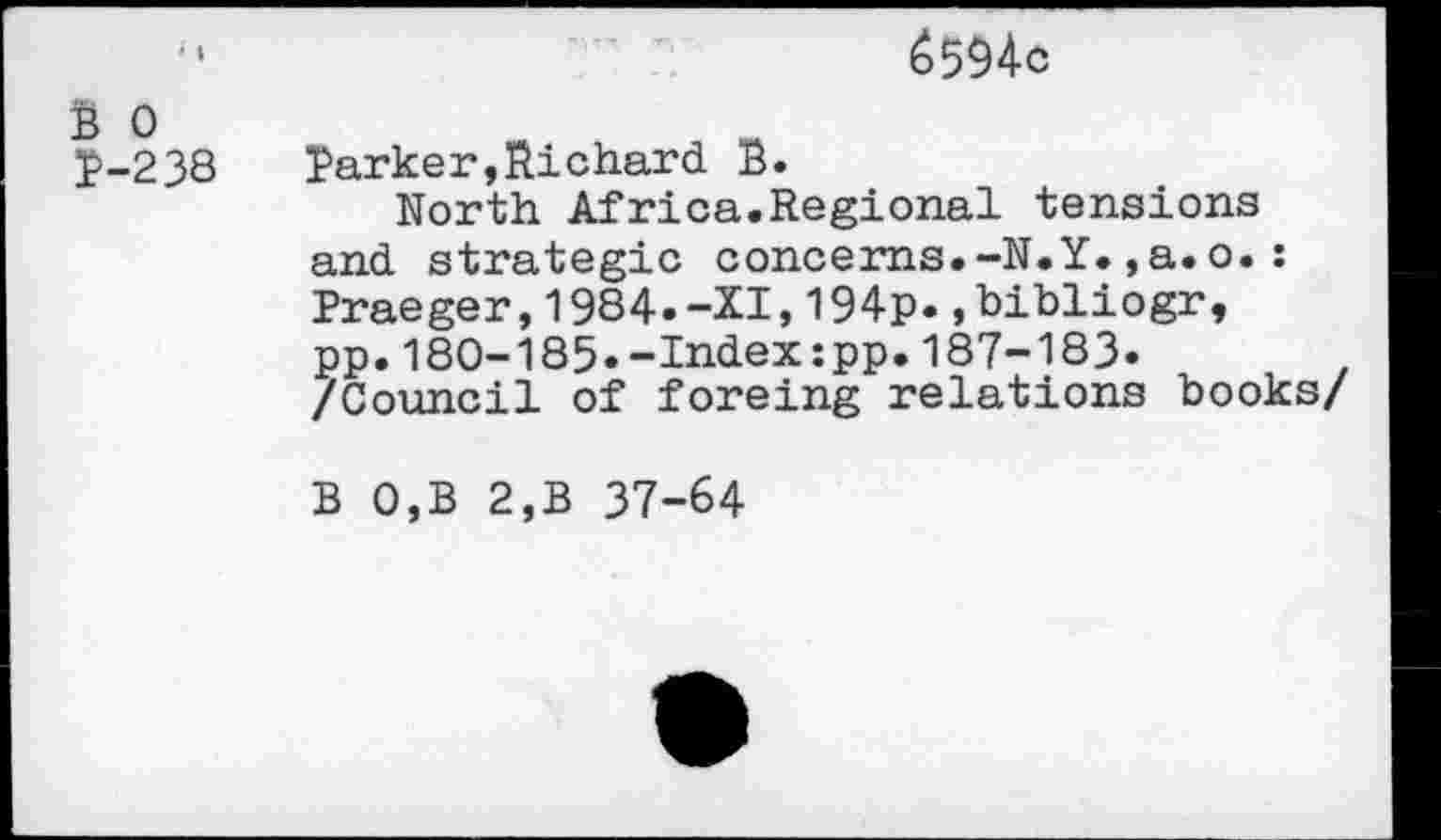 ﻿6594c
B 0 P-238
Parker,Richard B.
North Africa.Regional tensions and strategie concerns.-N.Y.,a.o.: Praeger,1984.-XI,194p..bibliogr, pp.180-185»-Index:pp.187-183» /Council of foreing relations books/
B 0,B 2,B 37-64